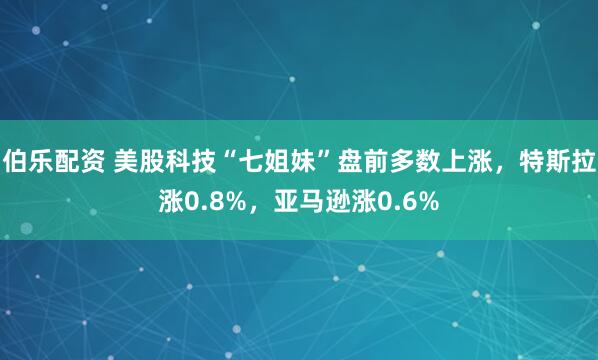 伯乐配资 美股科技“七姐妹”盘前多数上涨，特斯拉涨0.8%，亚马逊涨0.6%