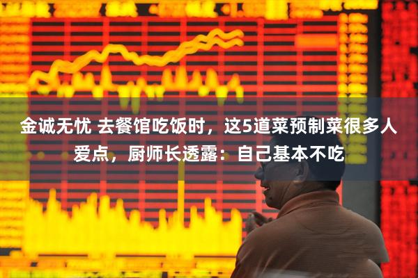 金诚无忧 去餐馆吃饭时，这5道菜预制菜很多人爱点，厨师长透露：自己基本不吃