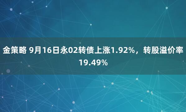 金策略 9月16日永02转债上涨1.92%，转股溢价率19.49%
