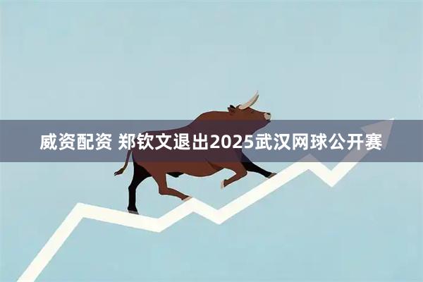 威资配资 郑钦文退出2025武汉网球公开赛