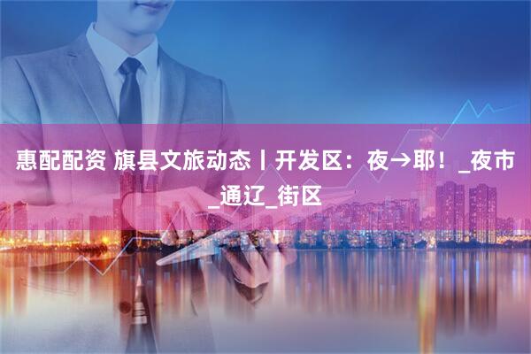 惠配配资 旗县文旅动态丨开发区：夜→耶！_夜市_通辽_街区