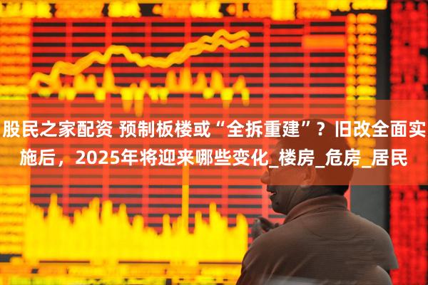 股民之家配资 预制板楼或“全拆重建”？旧改全面实施后，2025年将迎来哪些变化_楼房_危房_居民