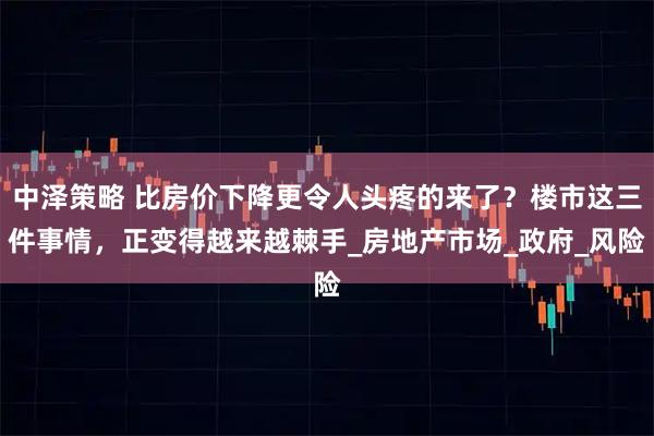 中泽策略 比房价下降更令人头疼的来了？楼市这三件事情，正变得越来越棘手_房地产市场_政府_风险