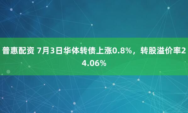 普惠配资 7月3日华体转债上涨0.8%，转股溢价率24.06%