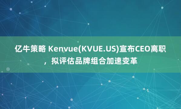 亿牛策略 Kenvue(KVUE.US)宣布CEO离职，拟评估品牌组合加速变革