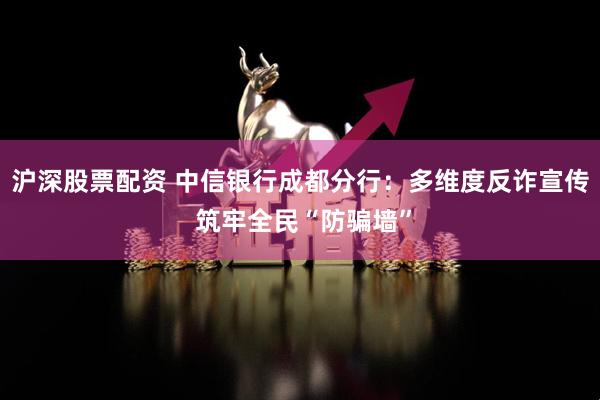 沪深股票配资 中信银行成都分行：多维度反诈宣传 筑牢全民“防骗墙”