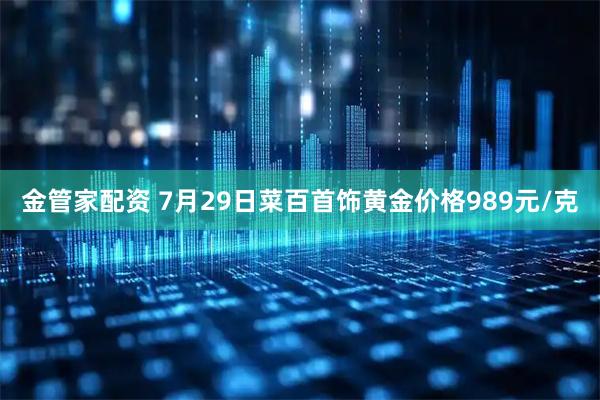 金管家配资 7月29日菜百首饰黄金价格989元/克
