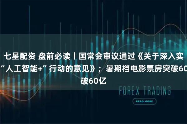 七星配资 盘前必读丨国常会审议通过《关于深入实施“人工智能+”行动的意见》；暑期档电影票房突破60亿