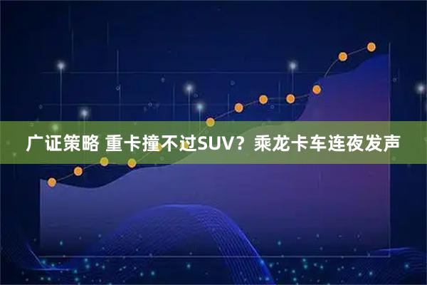 广证策略 重卡撞不过SUV？乘龙卡车连夜发声