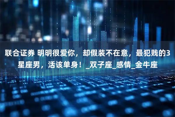 联合证券 明明很爱你，却假装不在意，最犯贱的3星座男，活该单身！_双子座_感情_金牛座