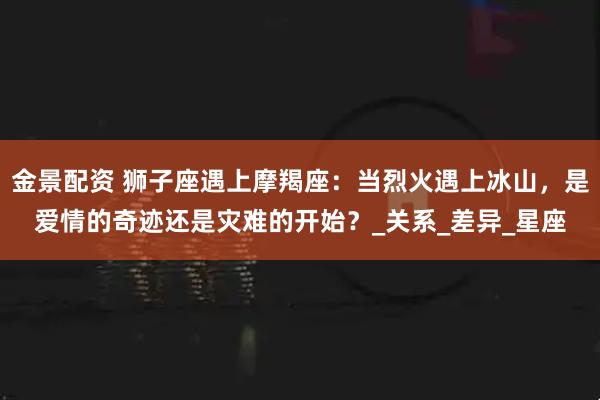 金景配资 狮子座遇上摩羯座：当烈火遇上冰山，是爱情的奇迹还是灾难的开始？_关系_差异_星座