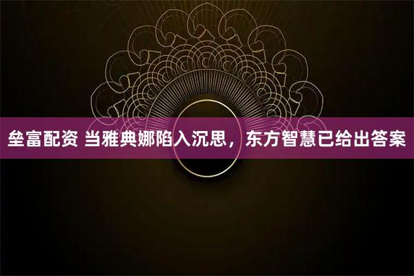 垒富配资 当雅典娜陷入沉思，东方智慧已给出答案