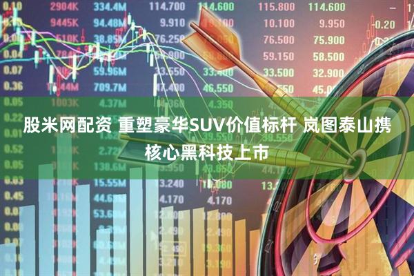 股米网配资 重塑豪华SUV价值标杆 岚图泰山携核心黑科技上市